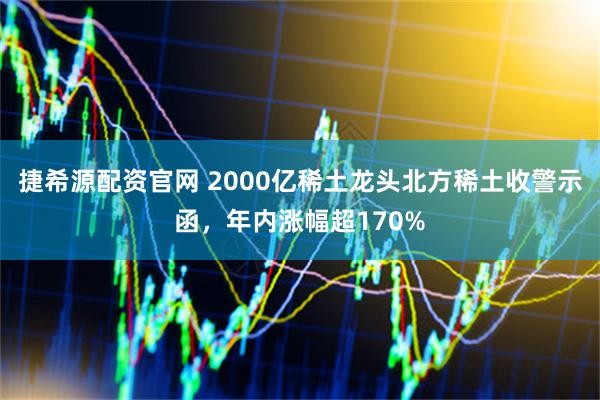 捷希源配资官网 2000亿稀土龙头北方稀土收警示函,年内涨幅超170%