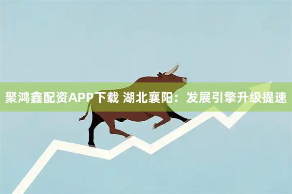 聚鸿鑫配资APP下载 湖北襄阳：发展引擎升级提速