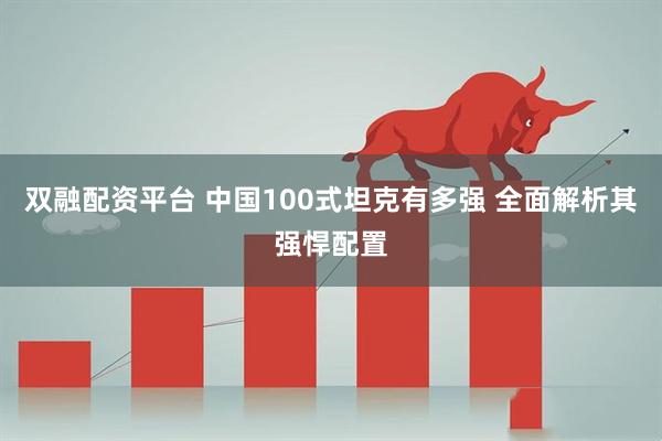 双融配资平台 中国100式坦克有多强 全面解析其强悍配置