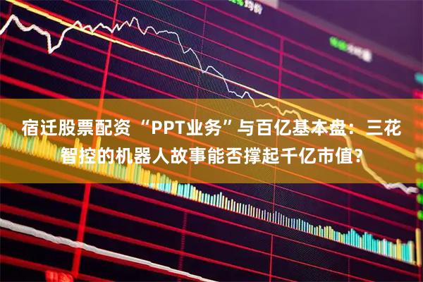 宿迁股票配资 “PPT业务”与百亿基本盘：三花智控的机器人故事能否撑起千亿市值？