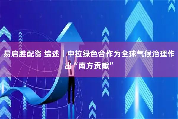 易启胜配资 综述丨中拉绿色合作为全球气候治理作出“南方贡献”