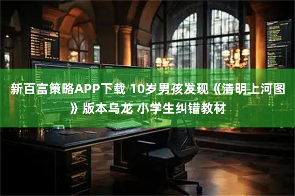 新百富策略APP下载 10岁男孩发现《清明上河图》版本乌龙 小学生纠错教材