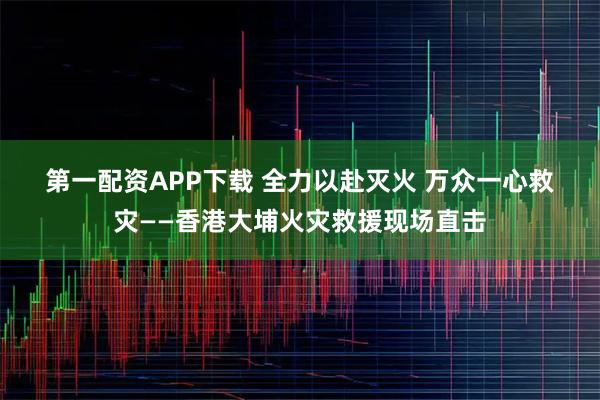 第一配资APP下载 全力以赴灭火 万众一心救灾——香港大埔火灾救援现场直击