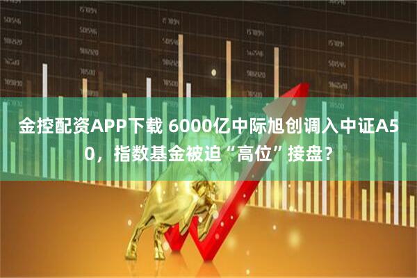 金控配资APP下载 6000亿中际旭创调入中证A50，指数基金被迫“高位”接盘？