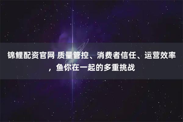 锦鲤配资官网 质量管控、消费者信任、运营效率，鱼你在一起的多重挑战