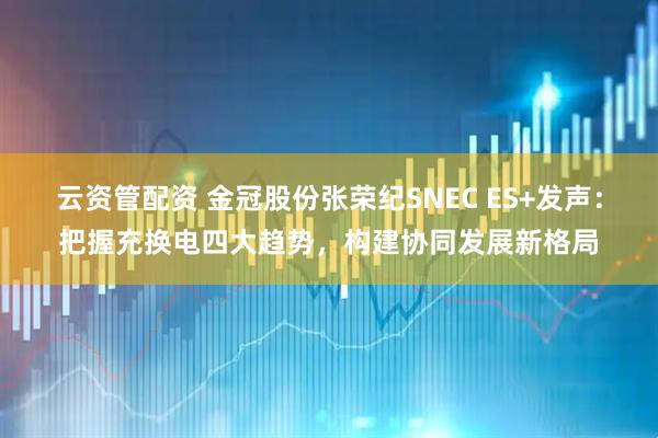 云资管配资 金冠股份张荣纪SNEC ES+发声：把握充换电四大趋势，构建协同发展新格局
