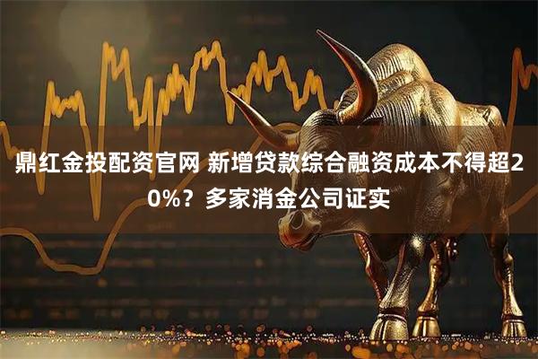 鼎红金投配资官网 新增贷款综合融资成本不得超20%？多家消金公司证实