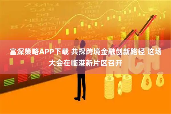 富深策略APP下载 共探跨境金融创新路径 这场大会在临港新片区召开