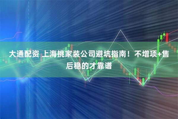 大通配资 上海挑家装公司避坑指南！不增项+售后稳的才靠谱