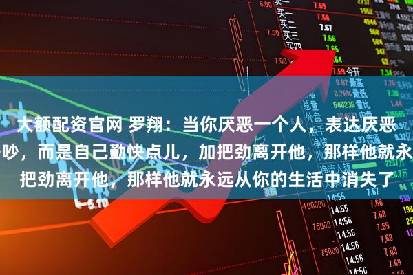 大额配资官网 罗翔：当你厌恶一个人，表达厌恶最好的方式不是和他争吵，而是自己勤快点儿，加把劲离开他，那样他就永远从你的生活中消失了