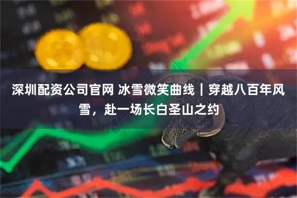 深圳配资公司官网 冰雪微笑曲线｜穿越八百年风雪，赴一场长白圣山之约