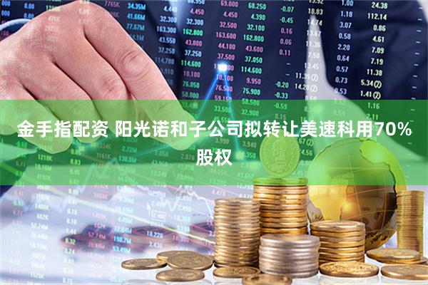金手指配资 阳光诺和子公司拟转让美速科用70%股权