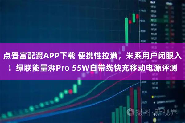点登富配资APP下载 便携性拉满，米系用户闭眼入！绿联能量湃Pro 55W自带线快充移动电源评测