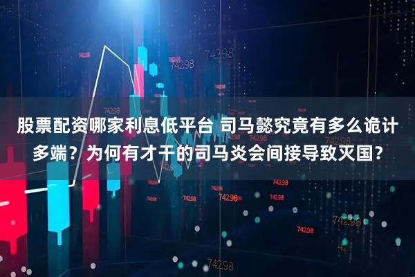 股票配资哪家利息低平台 司马懿究竟有多么诡计多端？为何有才干的司马炎会间接导致灭国？