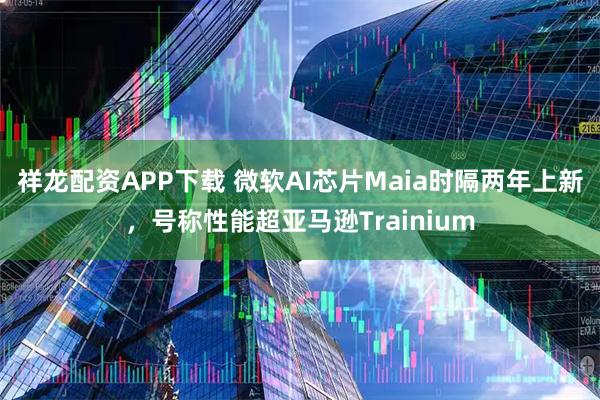 祥龙配资APP下载 微软AI芯片Maia时隔两年上新，号称性能超亚马逊Trainium