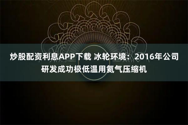 炒股配资利息APP下载 冰轮环境：2016年公司研发成功极低温用氦气压缩机
