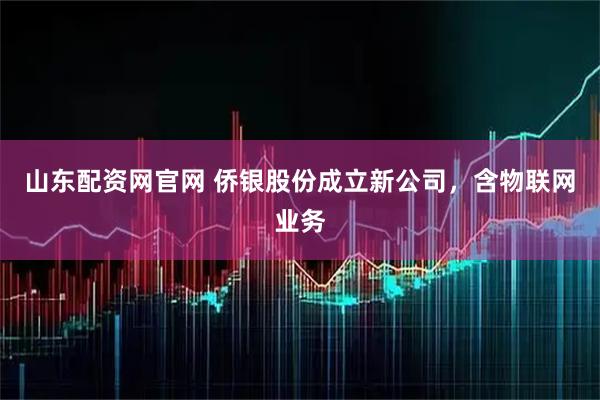 山东配资网官网 侨银股份成立新公司，含物联网业务