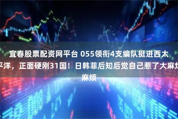 宜春股票配资网平台 055领衔4支编队挺进西太平洋，正面硬刚31国！日韩菲后知后觉自己惹了大麻烦